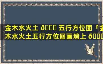 金木水火土 🍀 五行方位图「金木水火土五行方位图画墙上 🐛 什么意思」